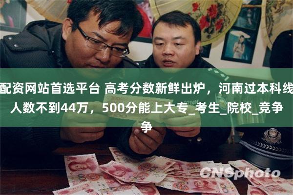 配资网站首选平台 高考分数新鲜出炉，河南过本科线人数不到44万，500分能上大专_考生_院校_竞争