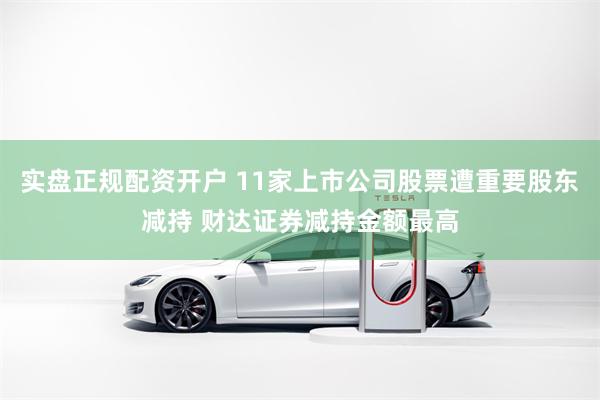 实盘正规配资开户 11家上市公司股票遭重要股东减持 财达证券减持金额最高